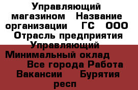 Управляющий магазином › Название организации ­ "ГС", ООО › Отрасль предприятия ­ Управляющий › Минимальный оклад ­ 35 000 - Все города Работа » Вакансии   . Бурятия респ.